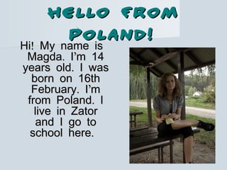 HELLO FROMHELLO FROM
POLAND!POLAND!
!Hi My name is!Hi My name is
. ’Magda I m 14. ’Magda I m 14
.years old I was.years old I was
born on 16thborn on 16th
. ’February I m. ’February I m
.from Poland I.from Poland I
live in Zatorlive in Zator
and I go toand I go to
.school here.school here
 