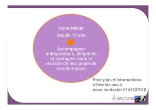 Notre Métier !
depuis 10 ans !
!
Accompagner
entrepreneurs, dirigeants
et managers dans la
réussite de leur projet de
transformation!
Pour plus d’informations !
n’hésitez pas à!
nous contacter 0141437010!

10	
  

 