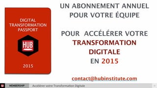 UN ABONNEMENT ANNUEL 
POUR VOTRE ÉQUIPE 
POUR ACCÉLÉRER VOTRE 
TRANSFORMATION 
DIGITALE 
EN 2015 
contact@hubinstitute.com 
DIGITAL 
TRANSFORMATION 
PASSPORT 
2015 
MEMBERSHIP Accélérer 
votre 
Transforma3on 
Digitale 23 
 