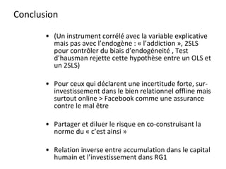 Conclusion (Un instrument corrélé avec la variable explicative mais pas avec l’endogène : « l’addiction », 2SLS pour contrôler du biais d’endogéneité , Test d’hausman rejette cette hypothèse entre un OLS et un 2SLS) Pour ceux qui déclarent une incertitude forte, sur- investissement dans le bien relationnel offline mais surtout online > Facebook comme une assurance contre le mal être Partager et diluer le risque en co-construisant la norme du « c’est ainsi » Relation inverse entre accumulation dans le capital humain et l’investissement dans RG1 