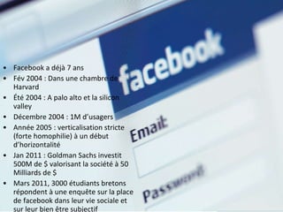 Facebook a déjà 7 ans Fév 2004 : Dans une chambre de Harvard Été 2004 : A palo alto et la silicon valley Décembre 2004 : 1M d’usagers Année 2005 : verticalisation stricte (forte homophilie) à un début d’horizontalité Jan 2011 : Goldman Sachs investit 500M de $ valorisant la société à 50 Milliards de $ Mars 2011, 3000 étudiants bretons répondent à une enquête sur la place de facebook dans leur vie sociale et sur leur bien être subjectif 