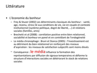 Littérature L’économie du bonheur Frey & Stuzer (2002) Les déterminants classiques du bonheur :  santé, age, revenu, stress lié aux conditions de vie, vie en couple et contexte institutionnel (système politique, degré de liberté, …) et relations sociales (familles, amis) Brechetti et al (2008) : corrélation positive entre bien relationnel, sociabilité et bonheur en panel et en contrôlant de l’endogéneité Le média chronophage : Bruni et Stanca (2005) : l’investissement est au détriment du bien relationnel en renforçant des niveaux d’aspiration : les niveaux de satisfaction subjectifs sont moins élevés Conséquence :  le média  influence la formation des représentations par diffusion de signaux temporaires et déforme la structure d’interactions sociales en détériorant le stock de relations sociales 