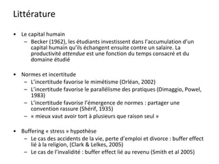 Littérature Le capital humain Becker (1962), les étudiants investissent dans l’accumulation d’un capital humain qu’ils échangent ensuite contre un salaire. La productivité  attendue  est une fonction du temps consacré et du domaine étudié Normes et incertitude L’incertitude favorise le mimétisme (Orléan, 2002) L’incertitude favorise le parallélisme des pratiques (Dimaggio, Powel, 1983) L’incertitude favorise l’émergence de normes : partager une convention rassure (Shérif, 1935) « mieux vaut avoir tort à plusieurs que raison seul » Buffering « stress » hypothèse Le cas des accidents de la vie, perte d’emploi et divorce : buffer effect lié à la religion, (Clark & Lelkes, 2005) Le cas de l’invalidité : buffer effect lié au revenu (Smith et al 2005) 