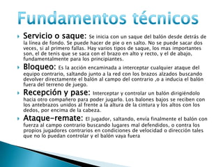  Servicio o saque: Se inicia con un saque del balón desde detrás de
la línea de fondo. Se puede hacer de pie o en salto. No se puede sacar dos
veces, si al primero fallas. Hay varios tipos de saque, los mas importantes
son, el de tenis que se saca con el brazo en alto y recto, y el de abajo,
fundamentalmente para los principiantes.
 Bloqueo: Es la acción encaminada a interceptar cualquier ataque del
equipo contrario, saltando junto a la red con los brazos alzados buscando
devolver directamente el balón al campo del contrario ,o a inducia el balón
fuera del terreno de juego.
 Recepción y pase: Interceptar y controlar un balón dirigiéndolo
hacia otro compañero para poder jugarlo. Los balones bajos se reciben con
los antebrazos unidos al frente a la altura de la cintura y los altos con los
dedos, por encima de la cabeza.
 Ataque-remate: El jugador, saltando, envía finalmente el balón con
fuerza al campo contrario buscando lugares mal defendidos, o contra los
propios jugadores contrarios en condiciones de velocidad o dirección tales
que no lo puedan controlar y el balón vaya fuera
 