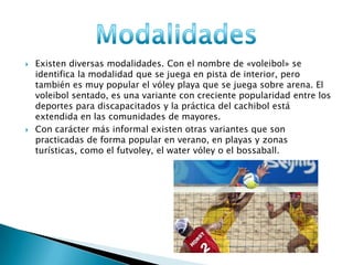  Existen diversas modalidades. Con el nombre de «voleibol» se
identifica la modalidad que se juega en pista de interior, pero
también es muy popular el vóley playa que se juega sobre arena. El
voleibol sentado, es una variante con creciente popularidad entre los
deportes para discapacitados y la práctica del cachibol está
extendida en las comunidades de mayores.
 Con carácter más informal existen otras variantes que son
practicadas de forma popular en verano, en playas y zonas
turísticas, como el futvoley, el water vóley o el bossaball.
 