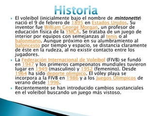  El voleibol (inicialmente bajo el nombre de mintonette)
nació el 9 de febrero de 1895 en Estados Unidos. Su
inventor fue William George Morgan, un profesor de
educación física de la YMCA. Se trataba de un juego de
interior por equipos con semejanzas al tenis o al
balonmano. Aunque próximo en su alumbramiento al
baloncesto por tiempo y espacio, se distancia claramente
de éste en la rudeza, al no existir contacto entre los
jugadores.
 La Federación Internacional de Voleibol (FIVB) se fundó
en 1947 y los primeros campeonatos mundiales tuvieron
lugar en 1949 (masculino) y 1952 (femenino). Desde
1964 ha sido deporte olímpico. El vóley playa se
incorpora a la FIVB en 1986 y a los Juegos Olímpicos de
verano desde 1996.
 Recientemente se han introducido cambios sustanciales
en el voleibol buscando un juego más vistoso.
 