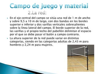  En el eje central del campo se sitúa una red de 1 m de ancho
y sobre 9,5 a 10 m de largo, con dos bandas en los bordes
superior e inferior y dos varillas verticales sobresalientes
sobre la línea lateral del campo. El borde superior de la red,
las varillas y el propio techo del pabellón delimitan el espacio
por el que se debe pasar el balón a campo contrario.
 La altura superior de la red puede variar en distintas
categorías, siendo en las categorías adultas de 2,43 m para
hombres y 2,24 m para mujeres.
 