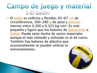  El balón es esférico y flexible; 65-67 cm de
circunferencia, 260-280 g de peso y presión
interior entre 0,300 y 0,325 kg/cm². Es más
pequeño y ligero que los balones de baloncesto o
fútbol. Puede estar hecho de varios materiales
aunque el más cómodo y utilizado es el de cuero.
También hay balones de plástico que
ocasionalmente se pueden utilizar en
entrenamientos.
 