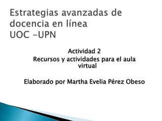 Estrategias avanzadas de docencia en línea UOC -UPN Actividad 2 Recursos y actividades para el aula virtual Elaborado por Martha Evelia Pérez Obeso 