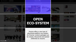 OPEN
ECO-SYSTEM
Prezma offers a new type of
advertising platform eco-system.
On Prezma, content packages can
be viewed, discovered and packed
(followed) by anyone.
 