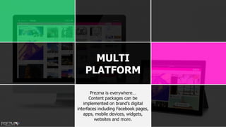 MULTI
PLATFORM
Prezma is everywhere…
Content packages can be
implemented on brand’s digital
interfaces including Facebook pages,
apps, mobile devices, widgets,
websites and more.
 
