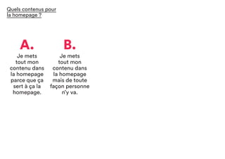 A.
Je mets
tout mon
contenu dans
la homepage
parce que ça
sert à ça la
homepage.
B.
Je mets
tout mon
contenu dans
la homepage
mais de toute
façon personne
n’y va.
Quels contenus pour
la homepage ?
 