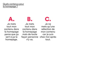 A.
Je mets
tout mon
contenu dans
la homepage
parce que ça
sert à ça la
homepage.
C.
Je ne
mets qu’une
sélection de
mon contenu
car je suis
chez moi après
tout.
B.
Je mets
tout mon
contenu dans
la homepage
mais de toute
façon personne
n’y va.
Quels contenus pour
la homepage ?
 