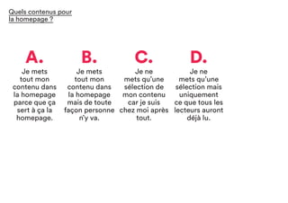 A.
Je mets
tout mon
contenu dans
la homepage
parce que ça
sert à ça la
homepage.
C.
Je ne
mets qu’une
sélection de
mon contenu
car je suis
chez moi après
tout.
B.
Je mets
tout mon
contenu dans
la homepage
mais de toute
façon personne
n’y va.
D.
Je ne
mets qu’une
sélection mais
uniquement
ce que tous les
lecteurs auront
déjà lu.
Quels contenus pour
la homepage ?
 