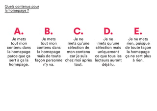 A.
Je mets
tout mon
contenu dans
la homepage
parce que ça
sert à ça la
homepage.
C.
Je ne
mets qu’une
sélection de
mon contenu
car je suis
chez moi après
tout.
B.
Je mets
tout mon
contenu dans
la homepage
mais de toute
façon personne
n’y va.
D.
Je ne
mets qu’une
sélection mais
uniquement
ce que tous les
lecteurs auront
déjà lu.
E.
Je ne mets
rien, puisque
de toute façon
la homepage
ça ne sert plus
à rien.
Quels contenus pour
la homepage ?
 