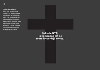 Selon le NYT,
la homepage est de
toute façon déjà morte.
:’(
Divisé par deux
En deux ans, le New York
Times a vu le trafic de sa
homepage se diviser par
deux. Les internautes ne
viennent plus consulter
les actus via la home, mais
davantage par des liens
extérieurs. On est passé
à une consommation plus
éclatée de l’actualité.
Source :
rapport d’innovation
New York Times, mai 2014
 