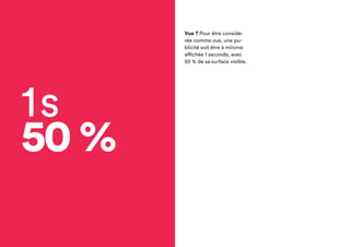 1s
50 %
Vue ? Pour être
considérée comme vue,
une publicité soit être à
minima affichée
1 seconde, avec 50 %
de sa surface visible.
 