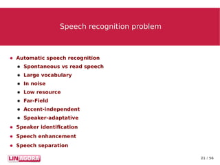 21 / 56
Speech recognition problemSpeech recognition problem
● Automatic speech recognition
● Spontaneous vs read speech
● Large vocabulary
● In noise
● Low resource
● Far-Field
● Accent-independent
● Speaker-adaptative
● Speaker identification
● Speech enhancement
● Speech separation
 