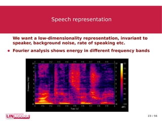 23 / 56
Speech representationSpeech representation
We want a low-dimensionality representation, invariant to
speaker, background noise, rate of speaking etc.
● Fourier analysis shows energy in different frequency bands
 