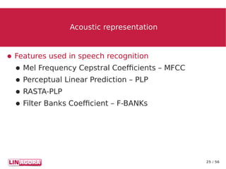 25 / 56
Acoustic representationAcoustic representation
● Features used in speech recognition
● Mel Frequency Cepstral Coefficients – MFCC
● Perceptual Linear Prediction – PLP
● RASTA-PLP
● Filter Banks Coefficient – F-BANKs
 