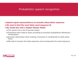 29 / 56
Probabilistic speech recognitionProbabilistic speech recognition
● Speech signal represented as an acoustic observation sequence
● We want to find the most likely word sequence W
● We model this with a Hidden Markov Model
● The system has a set of discrete states,
● Transitions from state to state according to transition probabilities (Markovian :
memoryless)
● Acoustic observation when making a transition is conditioned on state alone.
P(o|c)
● We seek to recover the state sequence and consequently the word sequence
 