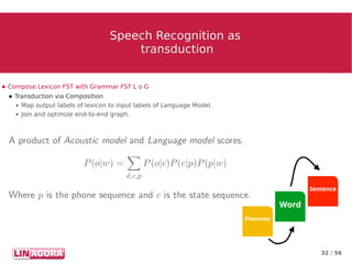 32 / 56
Speech Recognition asSpeech Recognition as
transductiontransduction
● Compose Lexicon FST with Grammar FST L o G
● Transduction via Composition
● Map output labels of lexicon to input labels of Language Model.
● Join and optimize end-to-end graph.
 
