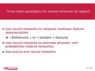 37 / 56
Three main paradigms for neural networks for speechThree main paradigms for neural networks for speech
● Use neural networks to compute nonlinear feature
representation
● « Bottleneck » or « tandem » features
● Use neural networks to estimate phonetic unit
probabilities (Hybrid networks)
● Use end-to-end neural networks
 