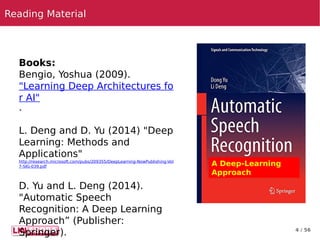 4 / 56
A Deep-Learning
Approach
Books:
Bengio, Yoshua (2009).
"Learning Deep Architectures fo
r AI"
.
 
L. Deng and D. Yu (2014) "Deep
Learning: Methods and
Applications"
http://research.microsoft.com/pubs/209355/DeepLearning-NowPublishing-Vol
7-SIG-039.pdf
 
D. Yu and L. Deng (2014).
"Automatic Speech
Recognition: A Deep Learning
Approach” (Publisher:
Springer).
Reading MaterialReading Material
 