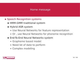 51 / 56
Home messageHome message
● Speech Recognition systems
● HMM-GMM traditional system
● Hybrid ASR system
● Use Neural Networks for feature representation
● Or , use Neural Networks for phoneme recognition
● End-To-End Neural Networks system
● Grapheme based model
● Need lot of date to perform
● Complex modeling
 