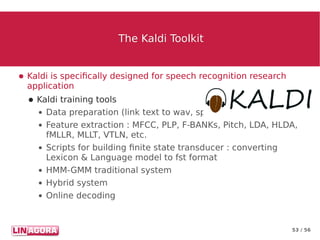53 / 56
The Kaldi ToolkitThe Kaldi Toolkit
● Kaldi is specifically designed for speech recognition research
application
● Kaldi training tools
● Data preparation (link text to wav, speaker to utt..)
● Feature extraction : MFCC, PLP, F-BANKs, Pitch, LDA, HLDA,
fMLLR, MLLT, VTLN, etc.
● Scripts for building finite state transducer : converting
Lexicon & Language model to fst format
● HMM-GMM traditional system
● Hybrid system
● Online decoding
 