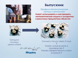 Сегодня я
положил
деньги в банк
Сколько я получу через 3 года
?
Может лучше вложить в
производство ?
Какова эффективность моего
вложения ?Модель
Умеет использовать и настраивать
математические модели и алгоритмы
в различных предметных областях
Профиля «Математические
методы в экономике»
 