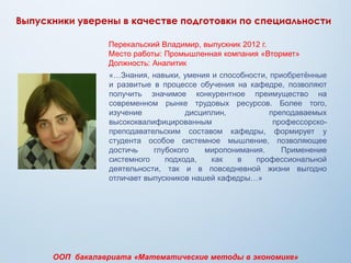 Перекальский Владимир, выпускник 2012 г.
Место работы: Промышленная компания «Втормет»
Должность: Аналитик
«…Знания, навыки, умения и способности, приобретѐнные
и развитые в процессе обучения на кафедре, позволяют
получить значимое конкурентное преимущество на
современном рынке трудовых ресурсов. Более того,
изучение дисциплин, преподаваемых
высококвалифицированным профессорско-
преподавательским составом кафедры, формирует у
студента особое системное мышление, позволяющее
достичь глубокого миропонимания. Применение
системного подхода, как в профессиональной
деятельности, так и в повседневной жизни выгодно
отличает выпускников нашей кафедры…»
Выпускники уверены в качестве подготовки по специальности
ООП бакалавриата «Математические методы в экономике»
 