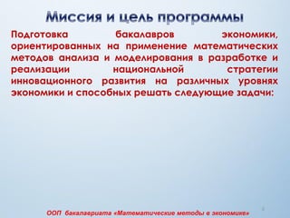 5
Подготовка бакалавров экономики,
ориентированных на применение математических
методов анализа и моделирования в разработке и
реализации национальной стратегии
инновационного развития на различных уровнях
экономики и способных решать следующие задачи:
ООП бакалавриата «Математические методы в экономике»
 