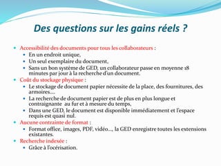 Des questions sur les gains réels ?
 Accessibilité des documents pour tous les collaborateurs :
 En un endroit unique,
 Un seul exemplaire du document,
 Sans un bon système de GED, un collaborateur passe en moyenne 18
minutes par jour à la recherche d’un document.
 Coût du stockage physique :
 Le stockage de document papier nécessite de la place, des fournitures, des
armoires….
 La recherche de document papier est de plus en plus longue et
contraignante au fur et à mesure du temps,
 Dans une GED, le document est disponible immédiatement et l’espace
requis est quasi nul.
 Aucune contrainte de format :
 Format office, images, PDF, vidéo…, la GED enregistre toutes les extensions
existantes.
 Recherche indexée :
 Grâce à l’océrisation.
 