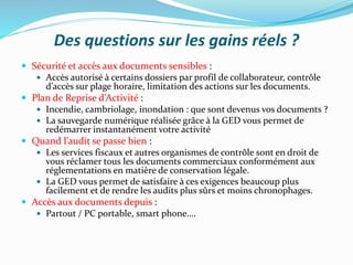 Des questions sur les gains réels ?
 Sécurité et accès aux documents sensibles :
 Accès autorisé à certains dossiers par profil de collaborateur, contrôle
d’accès sur plage horaire, limitation des actions sur les documents.
 Plan de Reprise d’Activité :
 Incendie, cambriolage, inondation : que sont devenus vos documents ?
 La sauvegarde numérique réalisée grâce à la GED vous permet de
redémarrer instantanément votre activité
 Quand l’audit se passe bien :
 Les services fiscaux et autres organismes de contrôle sont en droit de
vous réclamer tous les documents commerciaux conformément aux
réglementations en matière de conservation légale.
 La GED vous permet de satisfaire à ces exigences beaucoup plus
facilement et de rendre les audits plus sûrs et moins chronophages.
 Accès aux documents depuis :
 Partout / PC portable, smart phone….
 