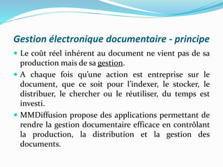 Gestion électronique documentaire - principe
 Le coût réel inhérent au document ne vient pas de sa
production mais de sa gestion.
 A chaque fois qu’une action est entreprise sur le
document, que ce soit pour l’indexer, le stocker, le
distribuer, le chercher ou le réutiliser, du temps est
investi.
 MMDiffusion propose des applications permettant de
rendre la gestion documentaire efficace en contrôlant
la production, la distribution et la gestion des
documents.
 