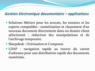 Gestion électronique documentaire – applications
 Solutions Métiers pour les avocats, les notaires et les
experts comptables : numérisation et classement d’un
nouveau document directement dans un dossier client
sélectionné : réduction des manipulations et de
l’archivage temporaire.
 Sharpdesk : Océrisation et Composer.
 LDAP : navigation rapide au travers du carnet
d'adresses pour une distribution rapide des documents
numérisés.
 