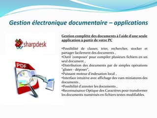 Gestion électronique documentaire – applications
Gestion complète des documents à l'aide d'une seule
application à partir de votre PC
•Possibilité de classer, trier, rechercher, stocker et
partager facilement des documents ,
•Outil 'composer' pour compiler plusieurs fichiers en un
seul document ,
•Distribution des documents par de simples opérations
"glisser - déposer",
•Puissant moteur d'indexation local ,
•Interface intuitive avec affichage des vues miniatures des
documents ,
•Possibilité d'annoter les documents ,
•Reconnaisance Optique des Caractères pour transformer
les documents numérisés en fichiers textes modifiables.
 