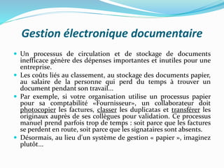 Gestion électronique documentaire
 Un processus de circulation et de stockage de documents
inefficace génère des dépenses importantes et inutiles pour une
entreprise.
 Les coûts liés au classement, au stockage des documents papier,
au salaire de la personne qui perd du temps à trouver un
document pendant son travail...
 Par exemple, si votre organisation utilise un processus papier
pour sa comptabilité «Fournisseur», un collaborateur doit
photocopier les factures, classer les duplicatas et transférer les
originaux auprès de ses collègues pour validation. Ce processus
manuel prend parfois trop de temps : soit parce que les factures
se perdent en route, soit parce que les signataires sont absents.
 Désormais, au lieu d'un système de gestion « papier », imaginez
plutôt...
 