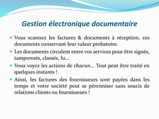 Gestion électronique documentaire
 Vous scannez les factures & documents à réception, ces
documents conservant leur valeur probatoire.
 Les documents circulent entre vos services pour être signés,
tamponnés, classés, lu...
 Vous voyez les actions de chacun... Tout peut être traité en
quelques instants !
 Ainsi, les factures des fournisseurs sont payées dans les
temps et votre société peut se pérenniser sans soucis de
relations clients ou fournisseurs !
 