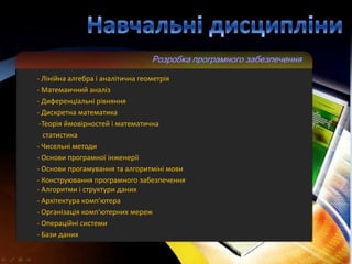 - Лінійна алгебра і аналітична геометрія
- Матемаичний аналіз
- Диференціальні рівняння
- Дискретна математика
 -Теорія ймовірностей і математична
  статистика
- Чисельні методи
- Основи програмної інженерії
- Основи прогамування та алгоритміні мови
- Конструювання програмного забезпечення
- Алгоритми і структури даних
- Архітектура комп'ютера
- Організація комп'ютерних мереж
- Операційні системи
- Бази даних
 