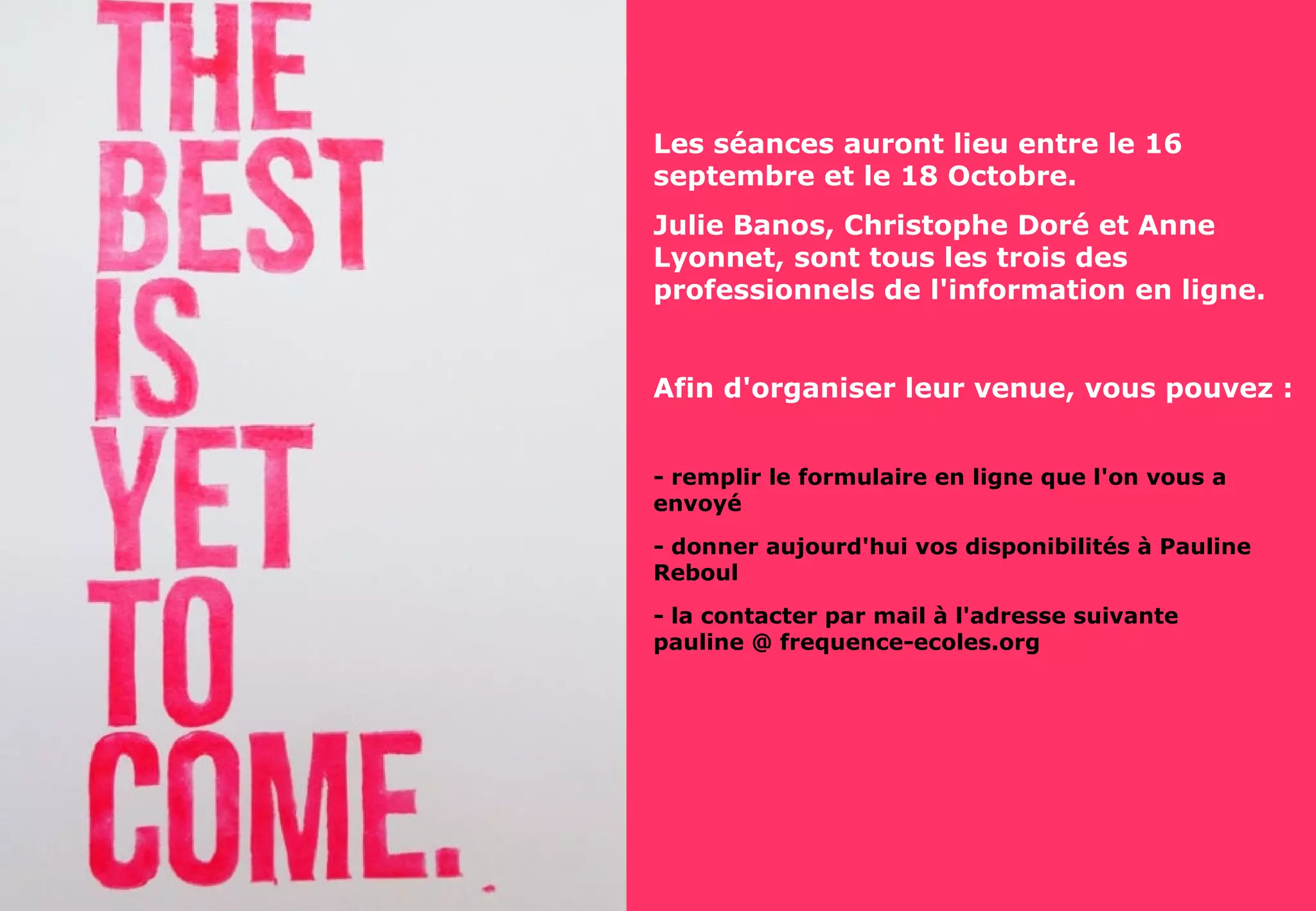 dorie@frequence-ecoles.org
Www.frequence-ecoles.org
Les séances auront lieu entre le 16
septembre et le 18 Octobre.
Julie Banos, Christophe Doré et Anne
Lyonnet, sont tous les trois des
professionnels de l'information en ligne.
Afin d'organiser leur venue, vous pouvez :
- remplir le formulaire en ligne que l'on vous a
envoyé
- donner aujourd'hui vos disponibilités à Pauline
Reboul
- la contacter par mail à l'adresse suivante
pauline @ frequence-ecoles.org
 