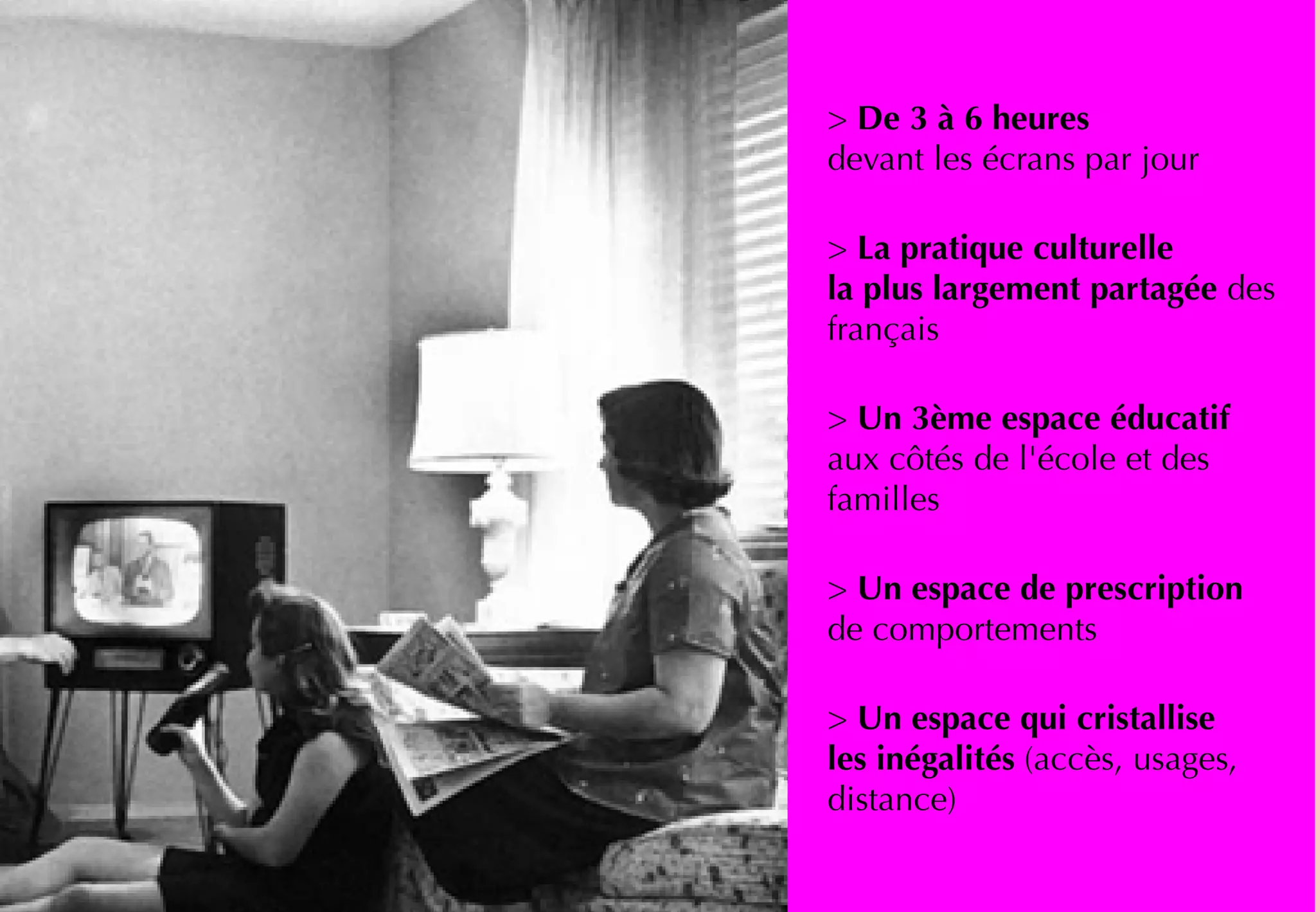> De 3 à 6 heures
devant les écrans par jour
> La pratique culturelle
la plus largement partagée des
français
> Un 3ème espace éducatif
aux côtés de l'école et des
familles
> Un espace de prescription
de comportements
> Un espace qui cristallise
les inégalités (accès, usages,
distance)
 