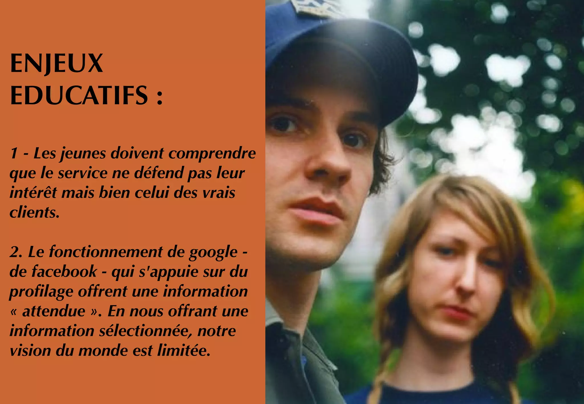 ENJEUX
EDUCATIFS :
1 - Les jeunes doivent comprendre
que le service ne défend pas leur
intérêt mais bien celui des vrais
clients.
2. Le fonctionnement de google -
de facebook - qui s'appuie sur du
profilage offrent une information
« attendue ». En nous offrant une
information sélectionnée, notre
vision du monde est limitée.
 