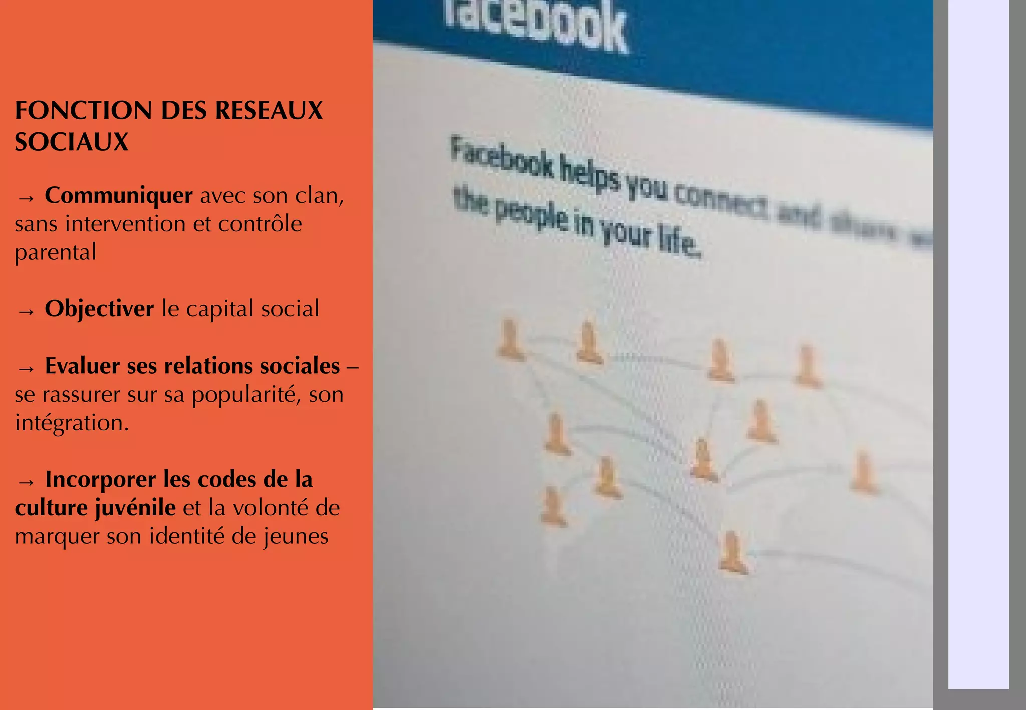 FONCTION DES RESEAUX
SOCIAUX
→ Communiquer avec son clan,
sans intervention et contrôle
parental
→ Objectiver le capital social
→ Evaluer ses relations sociales –
se rassurer sur sa popularité, son
intégration.
→ Incorporer les codes de la
culture juvénile et la volonté de
marquer son identité de jeunes
 