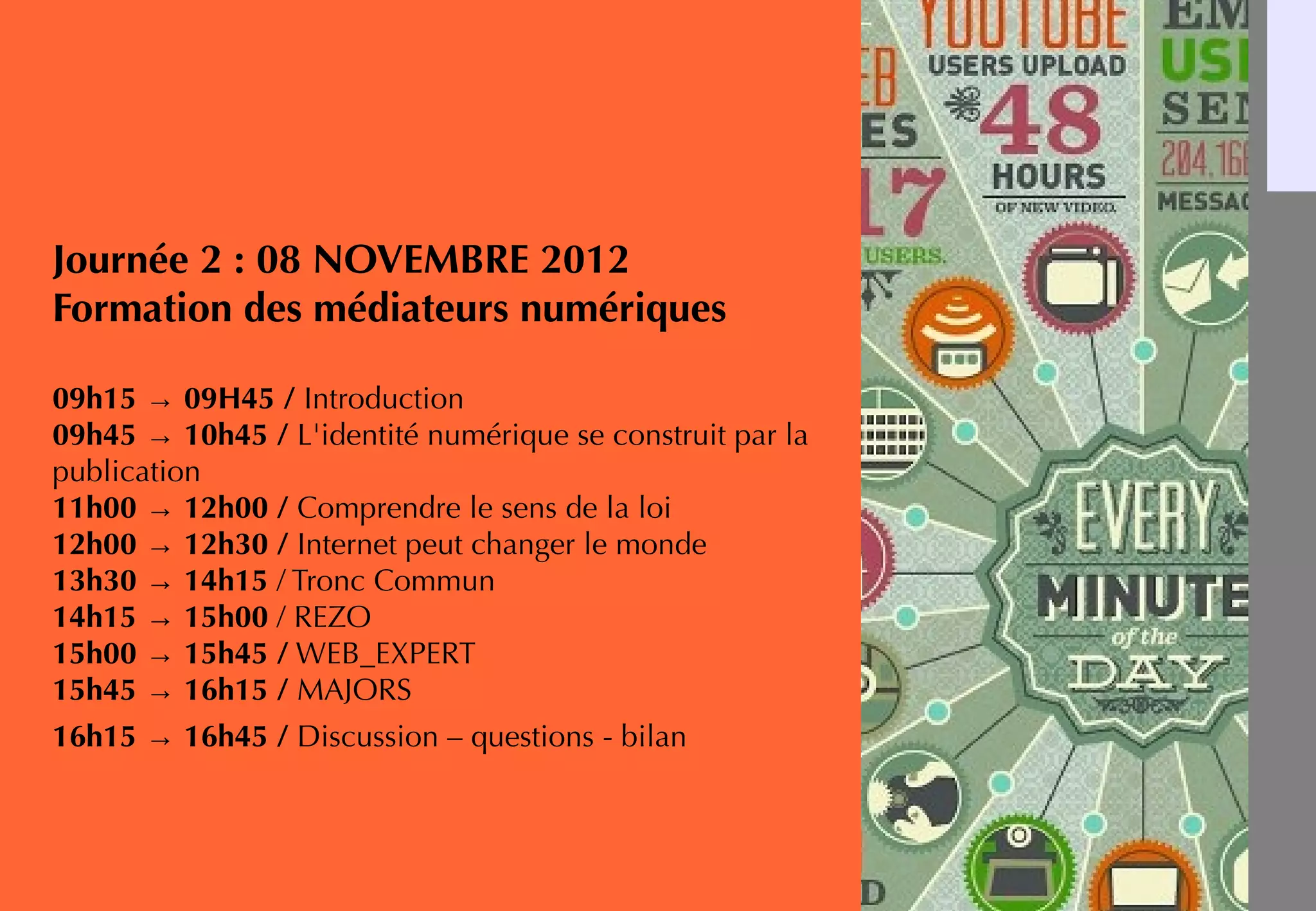 Journée 2 : 08 NOVEMBRE 2012
Formation des médiateurs numériques
09h15 → 09H45 / Introduction
09h45 → 10h45 / L'identité numérique se construit par la
publication
11h00 → 12h00 / Comprendre le sens de la loi
12h00 → 12h30 / Internet peut changer le monde
13h30 → 14h15 / Tronc Commun
14h15 → 15h00 / REZO
15h00 → 15h45 / WEB_EXPERT
15h45 → 16h15 / MAJORS
16h15 → 16h45 / Discussion – questions - bilan
 