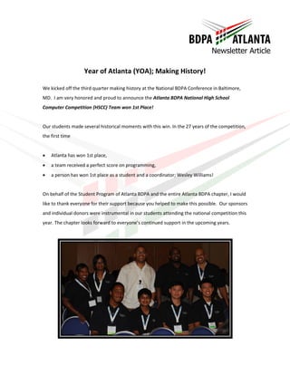 Newsletter Article

                   Year of Atlanta (YOA); Making History!

We kicked off the third quarter making history at the National BDPA Conference in Baltimore,
MD. I am very honored and proud to announce the Atlanta BDPA National High School
Computer Competition (HSCC) Team won 1st Place!


Our students made several historical moments with this win. In the 27 years of the competition,
the first time


   Atlanta has won 1st place,
   a team received a perfect score on programming,
   a person has won 1st place as a student and a coordinator; Wesley Williams!


On behalf of the Student Program of Atlanta BDPA and the entire Atlanta BDPA chapter, I would
like to thank everyone for their support because you helped to make this possible. Our sponsors
and individual donors were instrumental in our students attending the national competition this
year. The chapter looks forward to everyone’s continued support in the upcoming years.
 