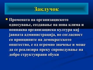 ЗаклучокЗаклучок
 Промената на организацискотоПромената на организациското
однесување, создавање на нова клима иоднесување, создавање на нова клима и
поинаква организациска култура кајпоинаква организациска култура кај
јавната администрација, во согласностјавната администрација, во согласност
со принципите на демократскотосо принципите на демократското
општество, е од огромно значење и можеопштество, е од огромно значење и може
да се реализира преку спроведување нада се реализира преку спроведување на
добро структуирани обукидобро структуирани обуки
 
