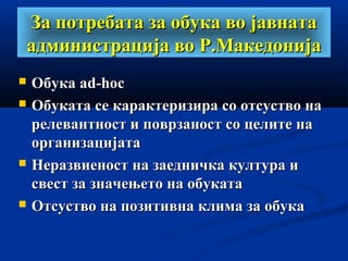 За потребата за обука во јавнатаЗа потребата за обука во јавната
администрација во Р.Македонијаадминистрација во Р.Македонија
 ОбукаОбука ad-hocad-hoc
 Обуката се карактеризира со отсуство наОбуката се карактеризира со отсуство на
релевантност и поврзаност со целите нарелевантност и поврзаност со целите на
организацијатаорганизацијата
 Неразвиеност на заедничка култура иНеразвиеност на заедничка култура и
свест за значењето на обукатасвест за значењето на обуката
 Отсуство на позитивна клима за обукаОтсуство на позитивна клима за обука
 