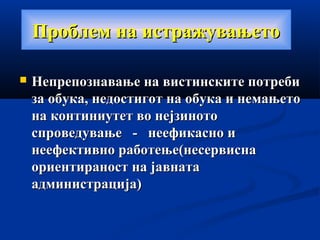 Проблем на истражувањетоПроблем на истражувањето
 Непрепознавање на вистинските потребиНепрепознавање на вистинските потреби
за обука, недостигот на обука и немањетоза обука, недостигот на обука и немањето
на континиутет во нејзинотона континиутет во нејзиното
спроведување - неефикасно испроведување - неефикасно и
неефективно работење(несервиснанеефективно работење(несервисна
ориентираност на јавнатаориентираност на јавната
администрација)администрација)
 